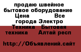 продаю швейное бытовое оборудование › Цена ­ 78 000 - Все города Электро-Техника » Бытовая техника   . Алтай респ.